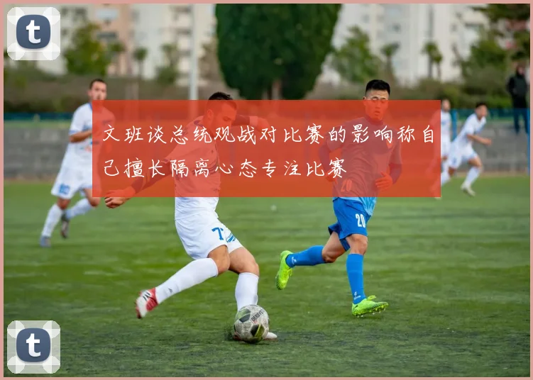 文班谈总统观战对比赛的影响称自己擅长隔离心态专注比赛