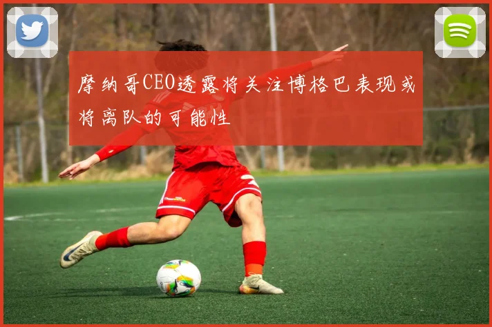 摩纳哥CEO透露将关注博格巴表现或将离队的可能性