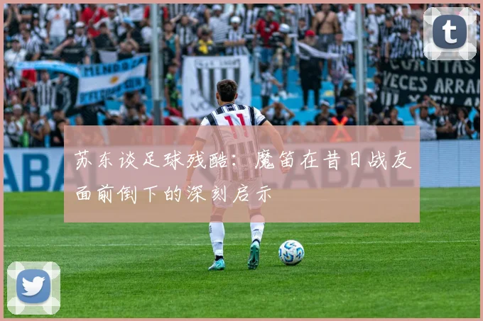 苏东谈足球残酷：魔笛在昔日战友面前倒下的深刻启示
