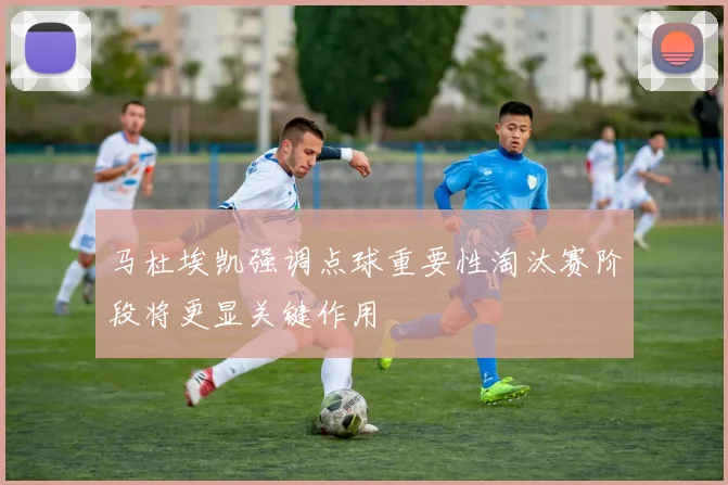 马杜埃凯强调点球重要性淘汰赛阶段将更显关键作用