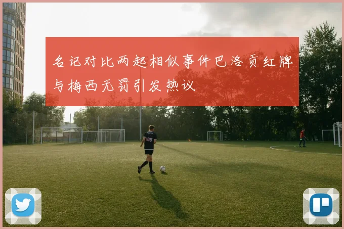 名记对比两起相似事件巴洛贡红牌与梅西无罚引发热议