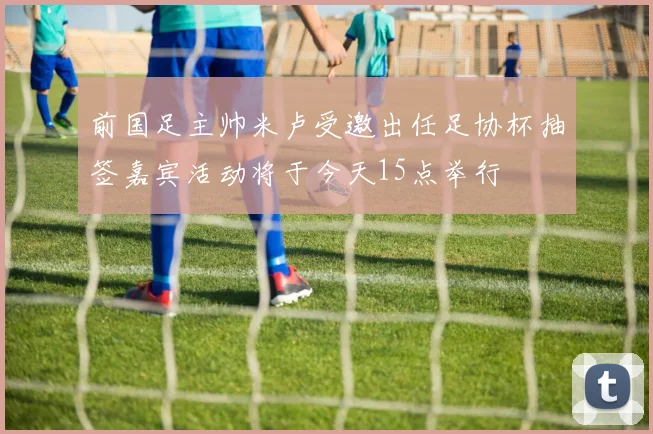 前国足主帅米卢受邀出任足协杯抽签嘉宾活动将于今天15点举行