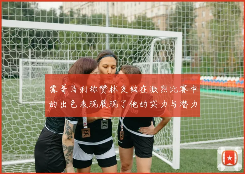 蒙哥马利称赞林良铭在激烈比赛中的出色表现展现了他的实力与潜力