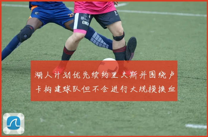 湖人计划优先续约里夫斯并围绕卢卡构建球队但不会进行大规模换血