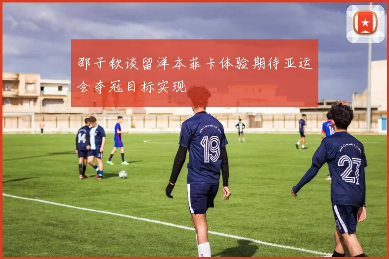 邵子钦谈留洋本菲卡体验期待亚运会夺冠目标实现