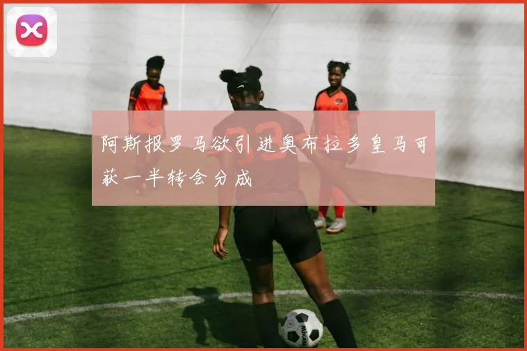 阿斯报罗马欲引进奥布拉多皇马可获一半转会分成