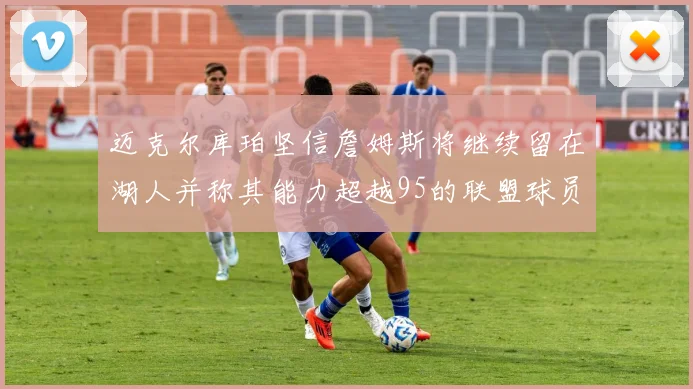 迈克尔库珀坚信詹姆斯将继续留在湖人并称其能力超越95的联盟球员