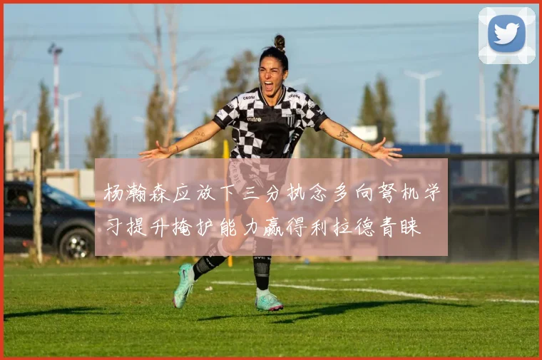 杨瀚森应放下三分执念多向弩机学习提升掩护能力赢得利拉德青睐